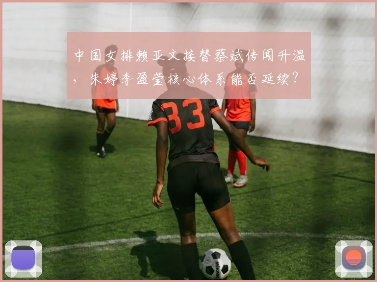中国女排赖亚文接替蔡斌传闻升温,朱婷李盈莹核心体系能否延续?