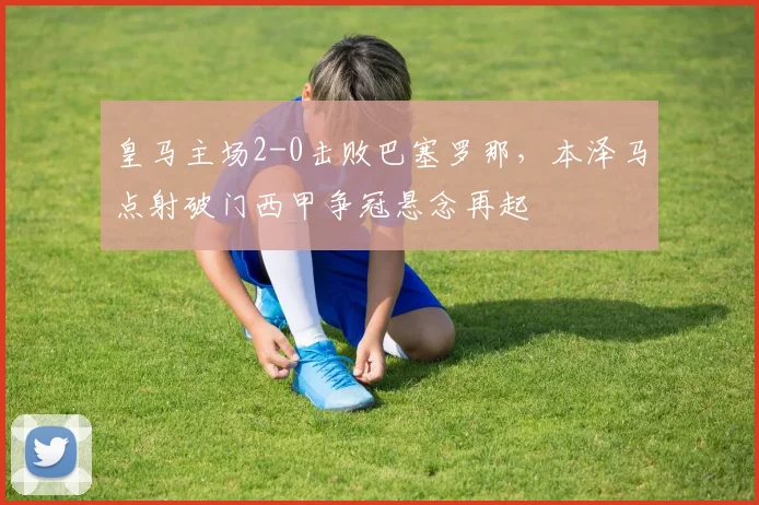皇马主场2-0击败巴塞罗那,本泽马点射破门西甲争冠悬念再起
