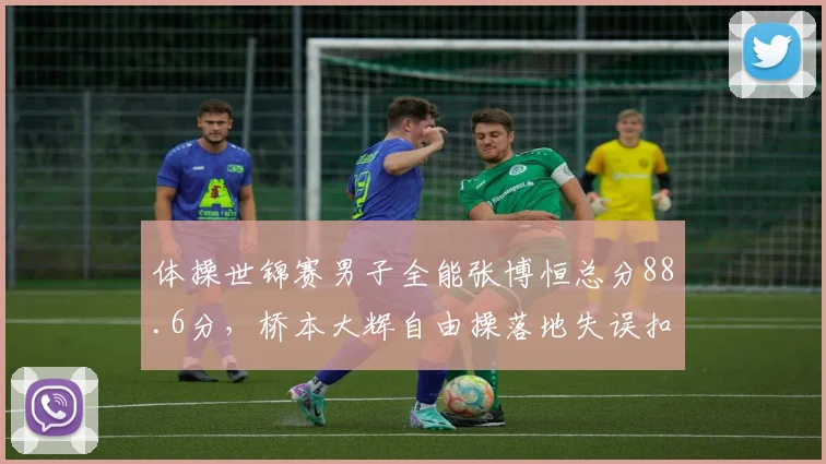 体操世锦赛男子全能张博恒总分88.6分,桥本大辉自由操落地失误扣0.3分
