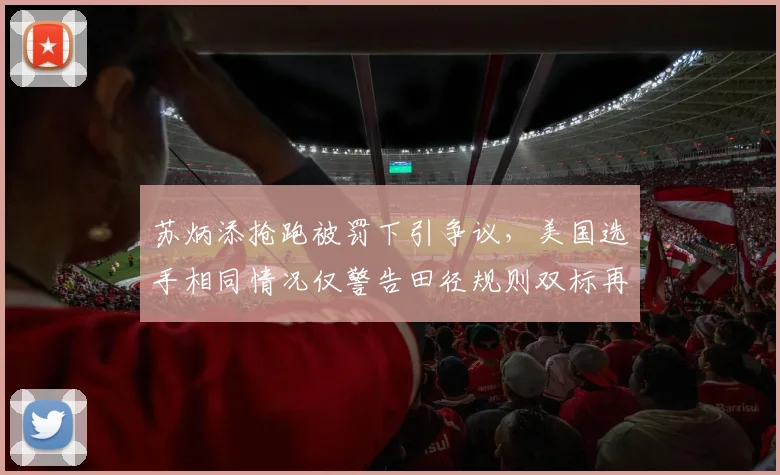 苏炳添抢跑被罚下引争议,美国选手相同情况仅警告田径规则双标再现