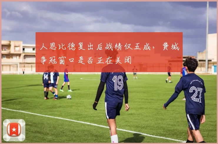 人恩比德复出后战绩仅五成，费城争冠窗口是否正在关闭