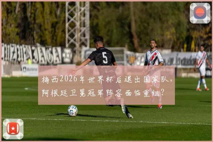 梅西2026年世界杯后退出国家队，阿根廷卫冕冠军阵容面临重组？