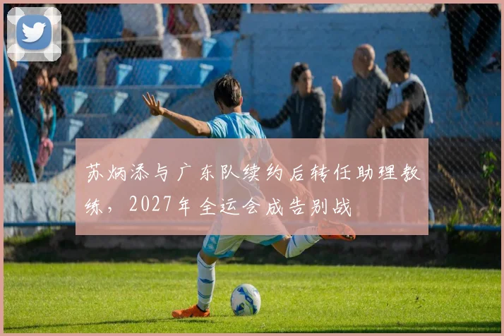 苏炳添与广东队续约后转任助理教练,2027年全运会成告别战
