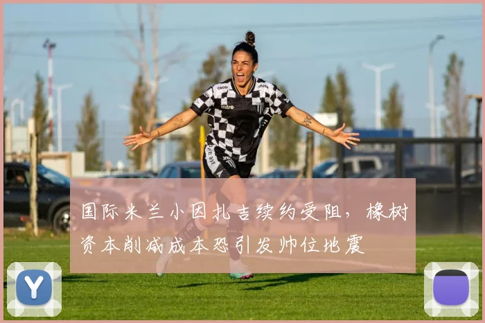 国际米兰小因扎吉续约受阻，橡树资本削减成本恐引发帅位地震